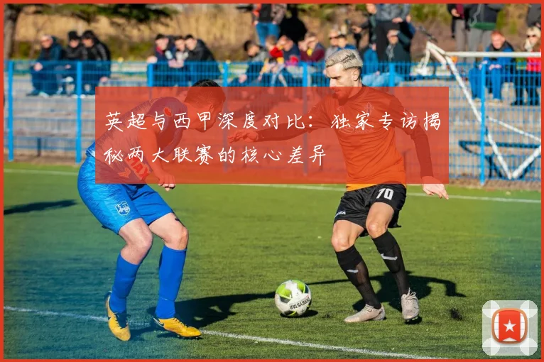 英超与西甲深度对比：独家专访揭秘两大联赛的核心差异