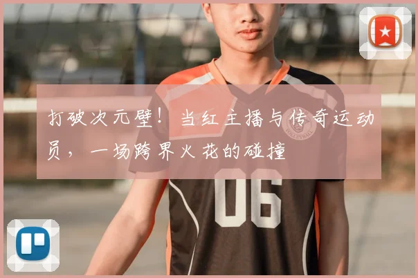 打破次元壁!当红主播与传奇运动员,一场跨界火花的碰撞