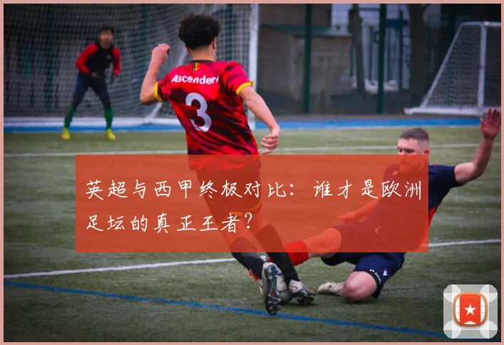 英超与西甲终极对比:谁才是欧洲足坛的真正王者?