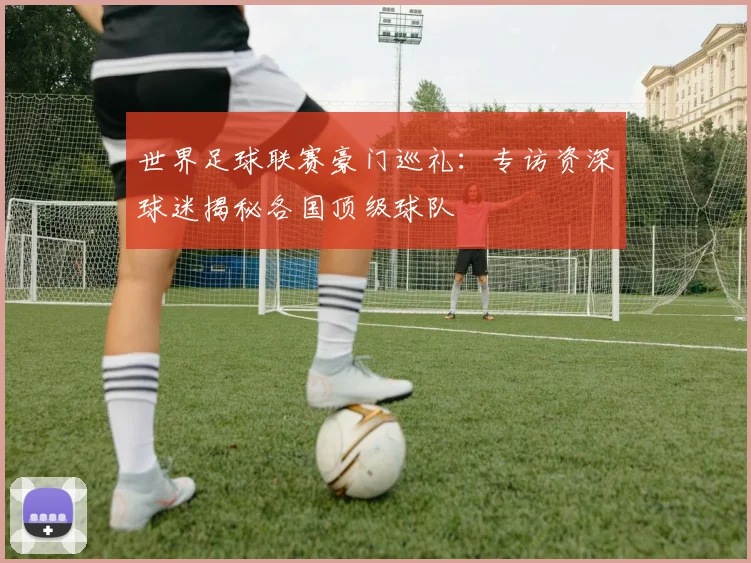 世界足球联赛豪门巡礼:专访资深球迷揭秘各国顶级球队