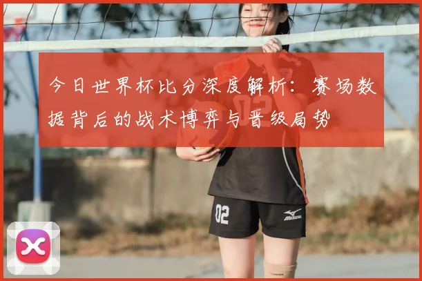 今日世界杯比分深度解析：赛场数据背后的战术博弈与晋级局势