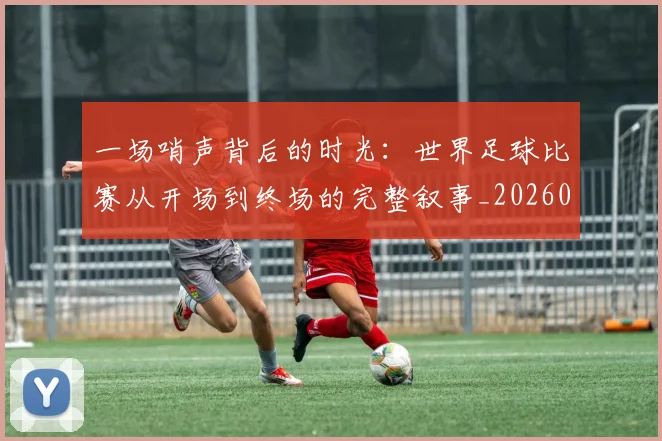 一场哨声背后的时光：世界足球比赛从开场到终场的完整叙事_20260608195217