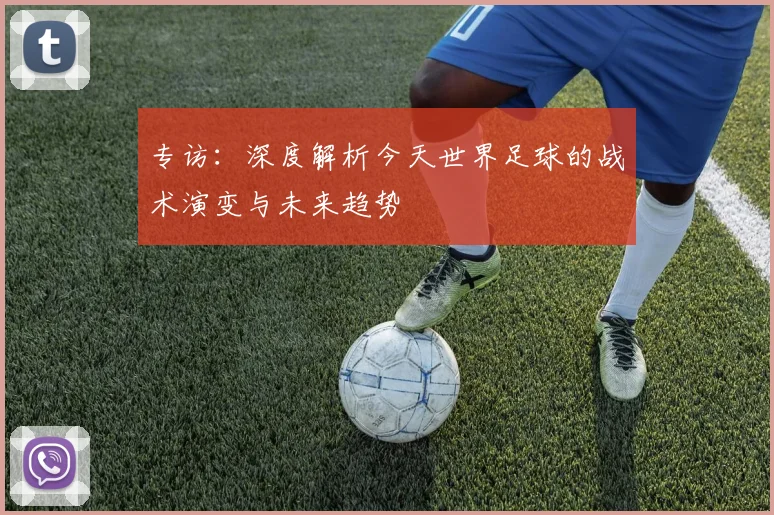 专访：深度解析今天世界足球的战术演变与未来趋势