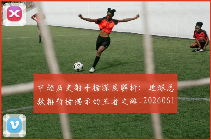 中超历史射手榜深度解析:进球总数排行榜揭示的王者之路_20260610190348