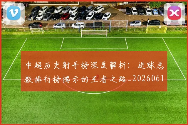 中超历史射手榜深度解析:进球总数排行榜揭示的王者之路_20260610190348