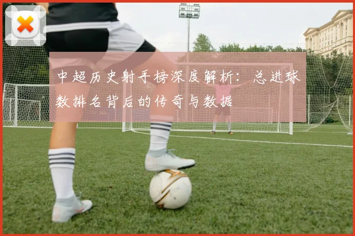 中超历史射手榜深度解析:总进球数排名背后的传奇与数据