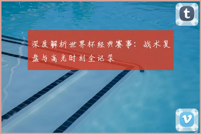 深度解析世界杯经典赛事:战术复盘与高光时刻全记录