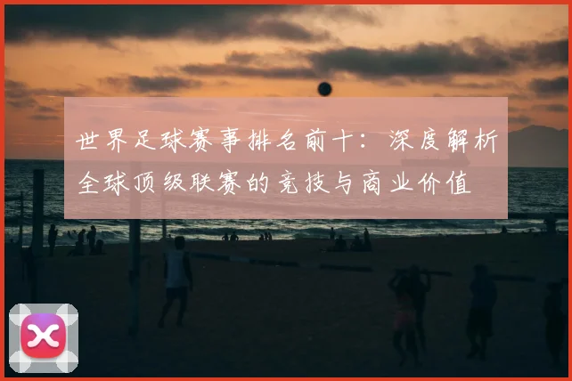 世界足球赛事排名前十:深度解析全球顶级联赛的竞技与商业价值