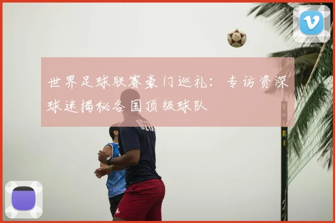 世界足球联赛豪门巡礼:专访资深球迷揭秘各国顶级球队